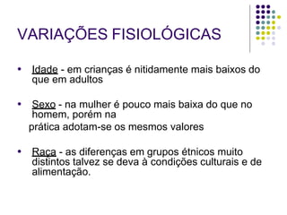 VARIAÇÕES FISIOLÓGICAS
● Idade - em crianças é nitidamente mais baixos do
que em adultos
● Sexo - na mulher é pouco mais baixa do que no
homem, porém na
prática adotam-se os mesmos valores
● Raça - as diferenças em grupos étnicos muito
distintos talvez se deva à condições culturais e de
alimentação.
 