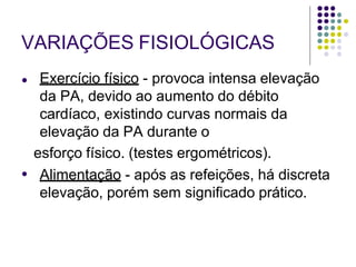 VARIAÇÕES FISIOLÓGICAS
●
● Exercício físico - provoca intensa elevação
da PA, devido ao aumento do débito
cardíaco, existindo curvas normais da
elevação da PA durante o
esforço físico. (testes ergométricos).
Alimentação - após as refeições, há discreta
elevação, porém sem significado prático.
 