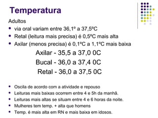 Temperatura 
Adultos 
 via oral variam entre 36,1º a 37,5ºC 
 Retal (leitura mais precisa) é 0,5ºC mais alta 
 Axilar (menos precisa) é 0,1ºC a 1,1ºC mais baixa 
Axilar - 35,5 a 37,0 0C 
Bucal - 36,0 a 37,4 0C 
Retal - 36,0 a 37,5 0C 
 Oscila de acordo com a atividade e repouso 
 Leituras mais baixas ocorrem entre 4 e 5h da manhã. 
 Leituras mais altas se situam entre 4 e 6 horas da noite. 
 Mulheres tem temp. + alta que homens 
 Temp. é mais alta em RN e mais baixa em idosos. 
 
