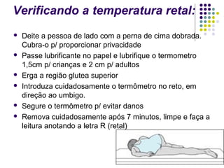 Verificando a temperatura retal: 
 Deite a pessoa de lado com a perna de cima dobrada. 
Cubra-o p/ proporcionar privacidade 
 Passe lubrificante no papel e lubrifique o termometro 
1,5cm p/ crianças e 2 cm p/ adultos 
 Erga a região glutea superior 
 Introduza cuidadosamente o termômetro no reto, em 
direção ao umbigo. 
 Segure o termômetro p/ evitar danos 
 Remova cuidadosamente após 7 minutos, limpe e faça a 
leitura anotando a letra R (retal) 
 