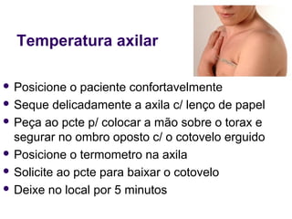 Temperatura axilar 
 Posicione o paciente confortavelmente 
 Seque delicadamente a axila c/ lenço de papel 
 Peça ao pcte p/ colocar a mão sobre o torax e 
segurar no ombro oposto c/ o cotovelo erguido 
 Posicione o termometro na axila 
 Solicite ao pcte para baixar o cotovelo 
 Deixe no local por 5 minutos 
 