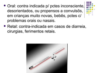 Oral: contra indicada p/ pctes inconsciente, 
desorientados, ou propensos a convulsõs, 
em crianças muito novas, bebês, pctes c/ 
problemas orais ou nasais. 
 Retal: contra-indicada em casos de diarreia, 
cirurgias, ferimentos retais. 
 