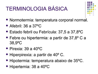 TERMINOLOGIA BÁSICA 
 Normotermia: temperatura corporal normal. 
 Afebril: 36 a 37ºC 
 Estado febril ou Febrícula: 37,5 a 37,8ºC 
 Febre ou hipertermia: a partir de 37,8º C a 
38,9ºC 
 Pirexia: 39 a 40ºC 
 Hiperpirexia: a partir de 40º C. 
 Hipotermia: temperatura abaixo de 35ºC. 
 Hipertemia: 38 a 40ºC 
 