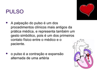 PULSO 
 A palpação do pulso é um dos 
procedimentos clínicos mais antigos da 
prática médica, e representa também um 
gesto simbólico, pois é um dos primeiros 
contato físico entre o médico e o 
paciente. 
 o pulso é a contração e expansão 
alternada de uma artéria 
 