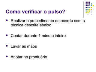 Como verificar o pulso? 
 Realizar o procedimento de acordo com a 
técnica descrita abaixo 
 Contar durante 1 minuto inteiro 
 Lavar as mãos 
 Anotar no prontuário 
 