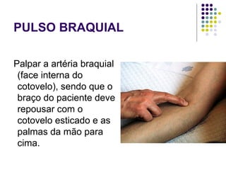 PULSO BRAQUIAL 
Palpar a artéria braquial 
(face interna do 
cotovelo), sendo que o 
braço do paciente deve 
repousar com o 
cotovelo esticado e as 
palmas da mão para 
cima. 
 