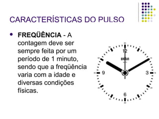 CARACTERÍSTICAS DO PULSO 
 FREQÜÊNCIA - A 
contagem deve ser 
sempre feita por um 
período de 1 minuto, 
sendo que a freqüência 
varia com a idade e 
diversas condições 
físicas. 
 