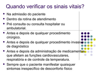 Quando verificar os sinais vitais? 
 Na admissão do paciente 
 Dentro da rotina de atendimento 
 Pré consulta ou consulta hospitalar ou 
ambulatorial. 
 Antes e depois de qualquer procedimento 
cirúrgico. 
 Antes e depois de qualquer procedimento invasivo 
de diagnóstico 
 Antes e depois da administração de medicamentos 
que afetam as funções cardiovasculares, 
respiratória e de controle da temperatura. 
 Sempre que o paciente manifestar quaisquer 
sintomas inespecífico de desconforto físico 
 