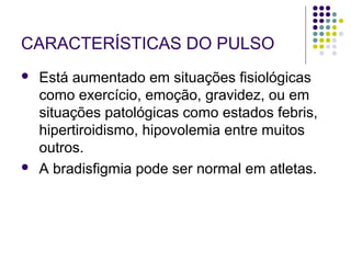 CARACTERÍSTICAS DO PULSO 
 Está aumentado em situações fisiológicas 
como exercício, emoção, gravidez, ou em 
situações patológicas como estados febris, 
hipertiroidismo, hipovolemia entre muitos 
outros. 
 A bradisfigmia pode ser normal em atletas. 
 