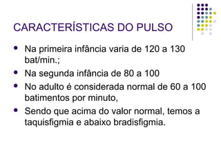 CARACTERÍSTICAS DO PULSO 
 Na primeira infância varia de 120 a 130 
bat/min.; 
 Na segunda infância de 80 a 100 
 No adulto é considerada normal de 60 a 100 
batimentos por minuto, 
 Sendo que acima do valor normal, temos a 
taquisfigmia e abaixo bradisfigmia. 
 
