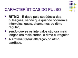 CARACTERÍSTICAS DO PULSO 
 RITMO - É dado pela seqüência das 
pulsações, sendo que quando ocorrem a 
intervalos iguais, chamamos de ritmo 
regular, 
 sendo que se os intervalos são ora mais 
longos ora mais curtos, o ritmo é irregular. 
 A arritmia traduz alteração do ritmo 
cardíaco. 
 
