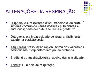 ALTERAÇÕES DA RESPIRAÇÃO 
 Dispnéia: é a respiração difícil, trabalhosa ou curta. É 
sintoma comum de várias doenças pulmonares e 
cardíacas; pode ser súbita ou lenta e gradativa. 
 Ortopnéia: é a incapacidade de respirar facilmente, 
exceto na posição ereta. 
 Taquipnéia : respiração rápida, acima dos valores da 
normalidade, freqüentemente pouco profunda. 
 Bradipnéia : respiração lenta, abaixo da normalidade. 
 Apnéia: ausência da respiração 
 