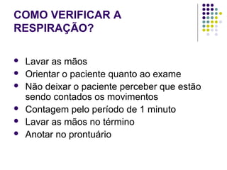 COMO VERIFICAR A 
RESPIRAÇÃO? 
 Lavar as mãos 
 Orientar o paciente quanto ao exame 
 Não deixar o paciente perceber que estão 
sendo contados os movimentos 
 Contagem pelo período de 1 minuto 
 Lavar as mãos no término 
 Anotar no prontuário 
 