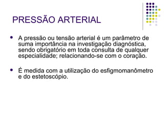 PRESSÃO ARTERIAL 
 A pressão ou tensão arterial é um parâmetro de 
suma importância na investigação diagnóstica, 
sendo obrigatório em toda consulta de qualquer 
especialidade; relacionando-se com o coração. 
 É medida com a utilização do esfigmomanômetro 
e do estetoscópio. 
 