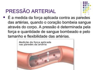 PRESSÃO ARTERIAL 
 É a medida da força aplicada contra as paredes 
das artérias, quando o coração bombeia sangue 
através do corpo. A pressão é determinada pela 
força e quantidade de sangue bombeado e pelo 
tamanho e flexibilidade das artérias. 
 