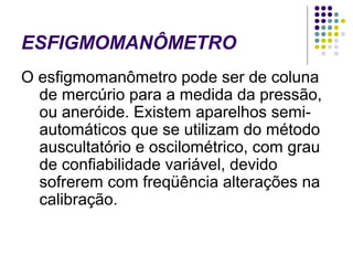 ESFIGMOMANÔMETRO 
O esfigmomanômetro pode ser de coluna 
de mercúrio para a medida da pressão, 
ou aneróide. Existem aparelhos semi-automáticos 
que se utilizam do método 
auscultatório e oscilométrico, com grau 
de confiabilidade variável, devido 
sofrerem com freqüência alterações na 
calibração. 
 