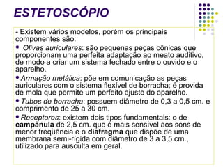ESTETOSCÓPIO 
- Existem vários modelos, porém os principais 
componentes são: 
 Olivas auriculares: são pequenas peças cônicas que 
proporcionam uma perfeita adaptação ao meato auditivo, 
de modo a criar um sistema fechado entre o ouvido e o 
aparelho. 
Armação metálica: põe em comunicação as peças 
auriculares com o sistema flexível de borracha; é provida 
de mola que permite um perfeito ajuste do aparelho. 
Tubos de borracha: possuem diâmetro de 0,3 a 0,5 cm. e 
comprimento de 25 a 30 cm. 
Receptores: existem dois tipos fundamentais: o de 
campânula de 2,5 cm. que é mais sensível aos sons de 
menor freqüência e o diafragma que dispõe de uma 
membrana semi-rígida com diâmetro de 3 a 3,5 cm., 
utilizado para ausculta em geral. 
 
