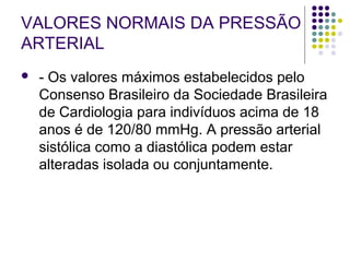 VALORES NORMAIS DA PRESSÃO 
ARTERIAL 
 - Os valores máximos estabelecidos pelo 
Consenso Brasileiro da Sociedade Brasileira 
de Cardiologia para indivíduos acima de 18 
anos é de 120/80 mmHg. A pressão arterial 
sistólica como a diastólica podem estar 
alteradas isolada ou conjuntamente. 
 