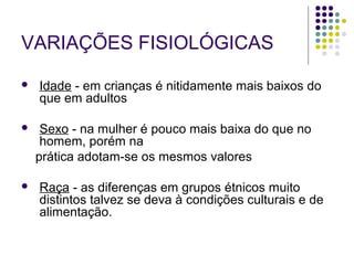 VARIAÇÕES FISIOLÓGICAS 
 Idade - em crianças é nitidamente mais baixos do 
que em adultos 
 Sexo - na mulher é pouco mais baixa do que no 
homem, porém na 
prática adotam-se os mesmos valores 
 Raça - as diferenças em grupos étnicos muito 
distintos talvez se deva à condições culturais e de 
alimentação. 
 