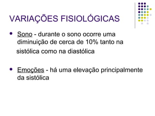 VARIAÇÕES FISIOLÓGICAS 
 Sono - durante o sono ocorre uma 
diminuição de cerca de 10% tanto na 
sistólica como na diastólica 
 Emoções - há uma elevação principalmente 
da sistólica 
 
