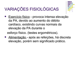 VARIAÇÕES FISIOLÓGICAS 
 Exercício físico - provoca intensa elevação 
da PA, devido ao aumento do débito 
cardíaco, existindo curvas normais da 
elevação da PA durante o 
esforço físico. (testes ergométricos). 
 Alimentação - após as refeições, há discreta 
elevação, porém sem significado prático. 
