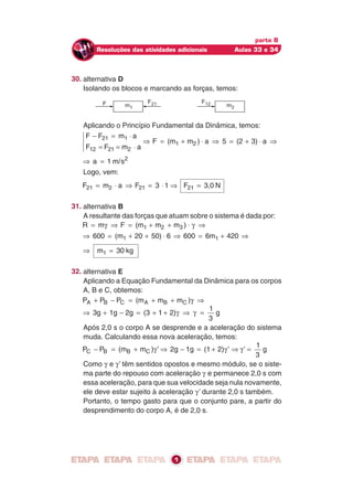 m2
F12m1
F F21
parte B
Resoluções das atividades adicionais Aulas 33 e 34
30. alternativa D
Isolando os blocos e marcando as forças, temos:
Aplicando o Princípio Fundamental da Dinâmica, temos:
F F m a
F F m a
F (m m ) a 5 (2 3) a
21 1
12 21 2
1 2
− = ⋅
= = ⋅
⇒ = + ⋅ ⇒ = + ⋅ ⇒
⇒ =a 1 m/s2
Logo, vem:
F m a F 3 121 2 21= ⋅ ⇒ = ⋅ ⇒ F 3,021 = N
31. alternativa B
A resultante das forças que atuam sobre o sistema é dada por:
R m F (m m m )1 2 3= ⇒ = + + ⋅ ⇒γ γ
⇒ = + + ⋅ ⇒ = + ⇒600 (m 20 50) 6 600 6m 4201 1
⇒ m 301 = kg
32. alternativa E
Aplicando a Equação Fundamental da Dinâmica para os corpos
A, B e C, obtemos:
P P P (m m m )A B C A B C+ − = + + ⇒γ
⇒ + − = + + ⇒ =3g 1g 2g (3 1 2)
1
3
gγ γ
Após 2,0 s o corpo A se desprende e a aceleração do sistema
muda. Calculando essa nova aceleração, temos:
P P (m m ) 2g 1g (1 2)C B B C− = + ⇒ − = + ⇒γ γ’ ’ γ’ =
1
3
g
Como γ e γ’ têm sentidos opostos e mesmo módulo, se o siste-
ma parte do repouso com aceleração γ e permanece 2,0 s com
essa aceleração, para que sua velocidade seja nula novamente,
ele deve estar sujeito à aceleração γ’ durante 2,0 s também.
Portanto, o tempo gasto para que o conjunto pare, a partir do
desprendimento do corpo A, é de 2,0 s.
1
 