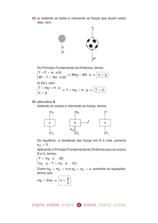 A
PA
NA
B
NA
PB
NB
T
C
T
PC
T
P
T
8P
33. a) Isolando as bolas e marcando as forças que atuam sobre
elas, vem:
Do Princípio Fundamental da Dinâmica, temos:
T P m a (I)
8P T 8m a (II)
9mg 9m a
+ = ⋅
− = ⋅
⇒ = ⋅ ⇒ a g=
b) De I, vem:
T mg m a
a g
T mg m g
+ = ⋅
=
⇒ + = ⋅ ⇒ T 0=
34. alternativa A
Isolando os corpos e marcando as forças, temos:
Do equilíbrio, a resultante das forças em A é nula, portanto
a 0A = .
Aplicando o Princípio Fundamental da Dinâmica para os corpos
B e C, temos:
T m a (B)
m g T m a (C)
B
C C
= ⋅
⋅ − = ⋅
Como m m mB C= = e a a aB C= = , somando as equações,
temos que:
mg 2ma= ⇒ a
g
2
=
2
 