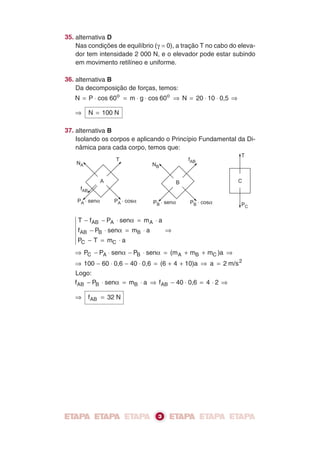 A
NA
fAB
P . senA a P . cosA a
T
B
NB
fAB
P . senB a P . cosB a
C
T
PC
35. alternativa D
Nas condições de equilíbrio (γ = 0), a tração T no cabo do eleva-
dor tem intensidade 2 000 N, e o elevador pode estar subindo
em movimento retilíneo e uniforme.
36. alternativa B
Da decomposição de forças, temos:
N P cos 60 m g cos 60 N 20 10 0,5o o
= ⋅ = ⋅ ⋅ ⇒ = ⋅ ⋅ ⇒
⇒ N 100 N=
37. alternativa B
Isolando os corpos e aplicando o Princípio Fundamental da Di-
nâmica para cada corpo, temos que:
T f P sen m a
f P sen m a
P T m a
AB A A
AB B B
C C
− − ⋅ = ⋅
− ⋅ = ⋅
− = ⋅
⇒
α
α
⇒ − ⋅ − ⋅ = + + ⇒P P sen P sen (m m m )aC A B A B Cα α
⇒ − ⋅ − ⋅ = + + ⇒100 60 0,6 40 0,6 (6 4 10)a a 2= m/s2
Logo:
f P sen m a f 40 0,6 4 2AB B B AB− ⋅ = ⋅ ⇒ − ⋅ = ⋅ ⇒α
⇒ f 32 NAB =
3
 