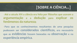 [SOBRE A CIÊNCIA...] 
- Até o século XVI a ciência era feita por filósofos que usavam a 
argumentação e a dedução para explicar os 
fenômenos da natureza; 
- Para que os conhecimentos resultantes de uma pesquisa 
pudessem ser considerados científicos, era necessário 
que as evidências fossem baseadas na observação e na 
experiência empírica. 
 