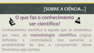 [SOBRE A CIÊNCIA...] 
O que faz o conhecimento 
ser científico? 
Conhecimento científico é aquele que se estabelece 
por meio de metodologia científica (regras 
definidas e controladas); isso aumenta a 
probabilidade de que a compreensão desse 
fenômeno seja correta. 
 