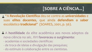 [SOBRE A CIÊNCIA...] 
ǲA Revolução Científica deu-se contra as universidades e 
suas elites docentes, que ainda defendiam o saber 
escolástico tradicionalǳ (SOARES, 2001, p. 56). 
A hostilidade da elite acadêmica aos novos adeptos da 
nova ciência no séc. XVI favoreceu o surgimento: 
- academias e sociedades científicas: 
- de troca de ideias e divulgação das pesquisas; 
- do estímulo à colaboração entre os cientistas. 
 
