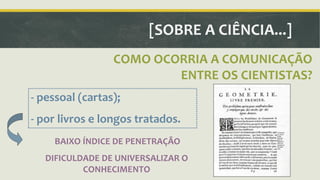 [SOBRE A CIÊNCIA...] 
COMO OCORRIA A COMUNICAÇÃO 
ENTRE OS CIENTISTAS? 
- pessoal (cartas); 
- por livros e longos tratados. 
BAIXO ÍNDICE DE PENETRAÇÃO 
DIFICULDADE DE UNIVERSALIZAR O 
CONHECIMENTO 
 