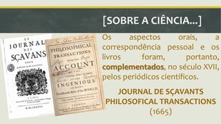 [SOBRE A CIÊNCIA...] 
Os aspectos orais, a 
correspondência pessoal e os 
livros foram, portanto, 
complementados, no século XVII, 
pelos periódicos científicos. 
JOURNAL DE SÇAVANTS 
PHILOSOFICAL TRANSACTIONS 
(1665) 
 