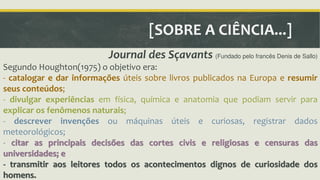 [SOBRE A CIÊNCIA...] 
Journal des Sçavants (Fundado pelo francês Denis de Sallo) 
Segundo Houghton(1975) o objetivo era: 
- catalogar e dar informações úteis sobre livros publicados na Europa e resumir 
seus conteúdos; 
- divulgar experiências em física, química e anatomia que podiam servir para 
explicar os fenômenos naturais; 
- descrever invenções ou máquinas úteis e curiosas, registrar dados 
meteorológicos; 
- citar as principais decisões das cortes civis e religiosas e censuras das 
universidades; e 
- transmitir aos leitores todos os acontecimentos dignos de curiosidade dos 
homens. 
 