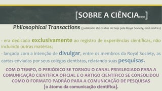 [SOBRE A CIÊNCIA...] 
Philosophical Transactions (publicado até os dias de hoje pela Royal Society, em Londres) 
- era dedicado exclusivamente ao registro de experiências científicas, não 
incluindo outras matérias; 
- lançado com a intenção de divulgar, entre os membros da Royal Society, as 
cartas enviadas por seus colegas cientistas, relatando suas pesquisas. 
COM O TEMPO, O PERIÓDICO SE TORNOU O CANAL PRIVILEGIADO PARA A 
COMUNICAÇÃO CIENTÍFICA OFICIAL E O ARTIGO CIENTÍFICO SE CONSOLIDOU 
COMO O FORMATO PADRÃO PARA A COMUNICAÇÃO DE PESQUISAS 
[o átomo da comunicação científica]. 
 