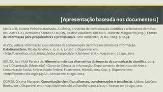 [Apresentação baseada nos documentos:] 
MUELLER, Suzana Pinheiro Machado. A ciência, o sistema de comunicação científica e a literatura científica. 
In: CAMPELLO, Bernadete Santos; CENDÓN, Beatriz Valadares; KREMER, Jeanette Marguerite(Org.). Fontes 
de informação para pesquisadores e profissionais. Belo Horizonte, UFMG, 2003. p. 21-34. 
ALVES, Letícia. Informação e os sistemas de comunicação científica na Ciência da Informação. 
DataGramaZero, Rio de Janeiro, v. 12, n. 3, jun./2011. Disponível em: 
<http://periodicos.ufpb.br/ojs2/index.php/pbcib/article/view/13135>. Acesso em: 22 ago. 2014. 
SOUZA, Iara Vidal Pereira de. Altmetria: métricas alternativas do impacto da comunicação científica. 2014. 
104 f. Dissertação (Mestrado) - Curso de Ciência da Informação, Departamento de Instituto de Arte e 
Comunicação Social, Universidade Federal Fluminense, Niterói, 2014. Cap. 3. Disponível em: 
<http://eprints.rclis.org/23436/>. Acesso em: 22 ago. 2014. 
GOMES, Cristina Marques. Comunicação científica: alicerces, transformações e tendências. Lisboa: LabCom 
Books, 2013. Disponível em: <http://ubithesis.ubi.pt/handle/10400.6/2127>. Acesso em 30 ago. 2014 
 