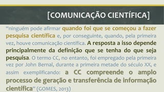 [COMUNICAÇÃO CIENTÍFICA] 
ǲninguém pode afirmar quando foi que se começou a fazer 
pesquisa científica e, por conseguinte, quando, pela primeira 
vez, houve comunicação científica. A resposta a isso depende 
principalmente da definição que se tenha do que seja 
pesquisa. O termo CC, no entanto, foi empregado pela primeira 
vez por John Bernal, durante a primeira metade do século XX, e 
assim exemplificando: a CC compreende o amplo 
processo de geração e transferência de informação 
científicaǳ (GOMES, 2013) 
 