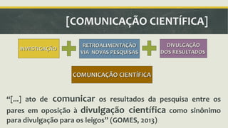 INVESTIGAÇÃO 
[COMUNICAÇÃO CIENTÍFICA] 
RETROALIMENTAÇÃO 
VIA NOVAS PESQUISAS 
DIVULGAÇÃO 
DOS RESULTADOS 
COMUNICAÇÃO CIENTÍFICA 
ǲ[...] ato de comunicar os resultados da pesquisa entre os 
pares em oposição à divulgação científica como sinônimo 
para divulgação para os leigosǳ (GOMES, 2013) 
 