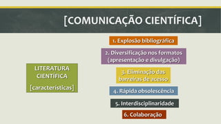 [COMUNICAÇÃO CIENTÍFICA] 
LITERATURA 
CIENTÍFICA 
[características] 
1. Explosão bibliográfica 
2. Diversificação nos formatos 
(apresentação e divulgação) 
3. Eliminação das 
barreiras de acesso 
4. Rápida obsolescência 
5. Interdisciplinaridade 
6. Colaboração 
 