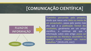 [COMUNICAÇÃO CIENTÍFICA] 
FLUXO DE 
INFORMAÇÃO 
ǲCaminho percorrido pela pesquisa, 
desde que nasce uma ideia na mente de 
um pesquisador, passa pelo ponto mais 
alto que é a publicação formal dos 
resultados, geralmente em um artigo 
científico, e continua até que a 
informação sobre este artigo possa ser 
recuperada na literatura secundária ou 
apareça como citações em outros 
trabalhos.ǳ (MUELLER, 2007) 
FORMAIS INFORMAIS 
 