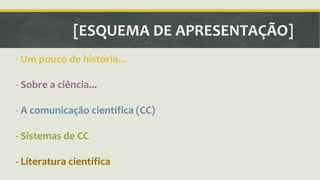 [ESQUEMA DE APRESENTAÇÃO] 
- Um pouco de história... 
- Sobre a ciência... 
- A comunicação científica (CC) 
- Sistemas de CC 
- Literatura científica 
 