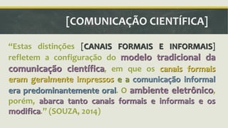 [COMUNICAÇÃO CIENTÍFICA] 
ǲEstas distinções [CANAIS FORMAIS E INFORMAIS] 
refletem a configuração do modelo tradicional da 
comunicação científica, em que os canais formais 
eram geralmente impressos e a comunicação informal 
era predominantemente oral. O ambiente eletrônico, 
porém, abarca tanto canais formais e informais e os 
modifica.ǳ (SOUZA, 2014) 
 