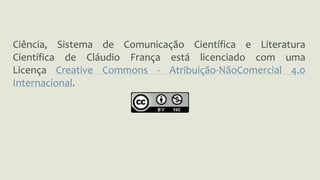 Ciência, Sistema de Comunicação Científica e Literatura 
Científica de Cláudio França está licenciado com uma 
Licença Creative Commons - Atribuição-NãoComercial 4.0 
Internacional. 
