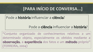 [PARA INÍCIO DE CONVERSA...] 
Pode a história influenciar a ciência? 
Pode a ciência influenciar a história? 
ǲConjunto organizado de conhecimentos relativos a um 
determinado objeto, especialmente os obtidos mediante a 
observação, a experiência dos fatos e um método próprioǳ 
(FERREIRA, 2004) 
 