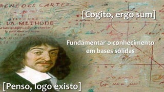 [Cogito, ergo sum] 
Fundamentar o conhecimento 
[Penso, logo existo] 
em bases sólidas 
 