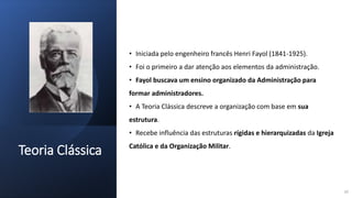 Teoria Clássica
• Iniciada pelo engenheiro francês Henri Fayol (1841-1925).
• Foi o primeiro a dar atenção aos elementos da administração.
• Fayol buscava um ensino organizado da Administração para
formar administradores.
• A Teoria Clássica descreve a organização com base em sua
estrutura.
• Recebe influência das estruturas rígidas e hierarquizadas da Igreja
Católica e da Organização Militar.
10
 