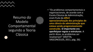 Resumo do
Modelo
Comportamental
segundo a Teoria
Clássica
• “Os problemas comportamentais e
organizacionais, de acordo com a
Escola Clássica de Administração,
eram fruto da difícil
operacionalização dos princípios de
uma ciência da administração que
estava sendo progressivamente
construída. O importante era
aperfeiçoar regras e estruturas. A
partir disso, os problemas ser
resolveriam” (MOTTA;
VASCONCELOS, 2011, pág. 26).
14
 