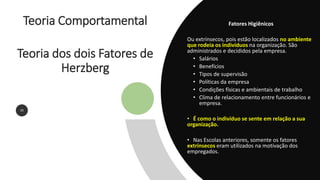 Teoria Comportamental
Teoria dos dois Fatores de
Herzberg
20
Fatores Higiênicos
Ou extrínsecos, pois estão localizados no ambiente
que rodeia os indivíduos na organização. São
administrados e decididos pela empresa.
• Salários
• Benefícios
• Tipos de supervisão
• Políticas da empresa
• Condições físicas e ambientais de trabalho
• Clima de relacionamento entre funcionários e
empresa.
• É como o indivíduo se sente em relação a sua
organização.
• Nas Escolas anteriores, somente os fatores
extrínsecos eram utilizados na motivação dos
empregados.
 