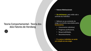 Teoria Comportamental - Teoria dos
dois Fatores de Herzberg
21
• Fatores Motivacionais
• Ou intrínsecos, pois estão sob o
controle do indivíduo.
• Referem-se ao conteúdo do
cargo e às tarefas executadas pelos
funcionários.
• Crescimento individual,
• Progresso profissional,
• Responsabilidade,
• Reconhecimento.
• É o como o indivíduo se sente
em relação ao seu cargo.
 