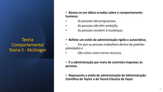 Teoria
Comportamental
Teoria X - McGregor
• Baseia-se em idéias erradas sobre o comportamento
humano:
• As pessoas são preguiçosas,
• As pessoas não têm ambição,
• As pessoas resistem à mudanças.
• Reflete um estilo de administração rígido e autocrático,
• Em que as pessoas trabalham dentro de padrões
planejados e
• São vistas como meros recursos.
• É a administração por meio de controles impostos às
pessoas.
• Representa o estilo de administração da Administração
Científica de Taylor e da Teoria Clássica de Fayol.
22
 